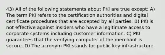 43) All of the following statements about PKI are true except: A) The term PKI refers to the certification authorities and digital certificate procedures that are accepted by all parties. B) PKI is not effective against insiders who have a legitimate access to corporate systems including customer information. C) PKI guarantees that the verifying computer of the merchant is secure. D) The acronym PKI stands for public key infrastructure.