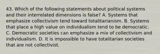 43. Which of the following statements about political systems and their interrelated dimensions is false? A. Systems that emphasize collectivism tend toward totalitarianism. B. Systems that place a high value on individualism tend to be democratic. C. Democratic societies can emphasize a mix of collectivism and individualism. D. It is impossible to have totalitarian societies that are not collectivist.