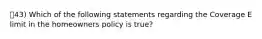 43) Which of the following statements regarding the Coverage E limit in the homeowners policy is true?