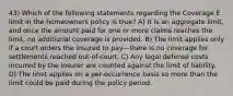 43) Which of the following statements regarding the Coverage E limit in the homeowners policy is true? A) It is an aggregate limit, and once the amount paid for one or more claims reaches the limit, no additional coverage is provided. B) The limit applies only if a court orders the insured to pay—there is no coverage for settlements reached out-of-court. C) Any legal defense costs incurred by the insurer are counted against the limit of liability. D) The limit applies on a per-occurrence basis so more than the limit could be paid during the policy period.