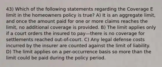 43) Which of the following statements regarding the Coverage E limit in the homeowners policy is true? A) It is an aggregate limit, and once the amount paid for one or more claims reaches the limit, no additional coverage is provided. B) The limit applies only if a court orders the insured to pay—there is no coverage for settlements reached out-of-court. C) Any legal defense costs incurred by the insurer are counted against the limit of liability. D) The limit applies on a per-occurrence basis so more than the limit could be paid during the policy period.