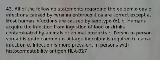 43. All of the following statements regarding the epidemiology of infections caused by Yersinia enterocolitica are correct except a. Most human infections are caused by serotype 0:1 b. Humans acquire the infection from ingestion of food or drinks contaminated by animals or animal products c. Person to person spread is quite common d. A large inoculum is required to cause infection e. Infection is more prevalent in persons with histocompatability antigen HLA-B27