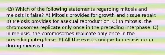 43) Which of the following statements regarding mitosis and meiosis is false? A) Mitosis provides for growth and tissue repair. B) Meiosis provides for asexual reproduction. C) In mitosis, the chromosomes replicate only once in the preceding interphase. D) In meiosis, the chromosomes replicate only once in the preceding interphase. E) All the events unique to meiosis occur during meiosis I.