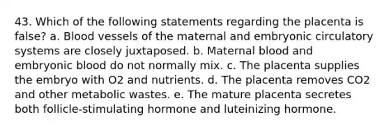 43. Which of the following statements regarding the placenta is false? a. Blood vessels of the maternal and embryonic circulatory systems are closely juxtaposed. b. Maternal blood and embryonic blood do not normally mix. c. The placenta supplies the embryo with O2 and nutrients. d. The placenta removes CO2 and other metabolic wastes. e. The mature placenta secretes both follicle-stimulating hormone and luteinizing hormone.