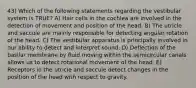 43) Which of the following statements regarding the vestibular system is TRUE? A) Hair cells in the cochlea are involved in the detection of movement and position of the head. B) The utricle and saccule are mainly responsible for detecting angular rotation of the head. C) The vestibular apparatus is principally involved in our ability to detect and interpret sound. D) Deflection of the basilar membrane by fluid moving within the semicircular canals allows us to detect rotational movement of the head. E) Receptors in the utricle and saccule detect changes in the position of the head with respect to gravity.