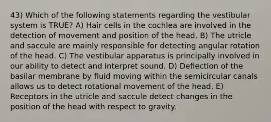 43) Which of the following statements regarding the vestibular system is TRUE? A) Hair cells in the cochlea are involved in the detection of movement and position of the head. B) The utricle and saccule are mainly responsible for detecting angular rotation of the head. C) The vestibular apparatus is principally involved in our ability to detect and interpret sound. D) Deflection of the basilar membrane by fluid moving within the semicircular canals allows us to detect rotational movement of the head. E) Receptors in the utricle and saccule detect changes in the position of the head with respect to gravity.