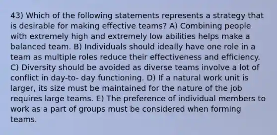 43) Which of the following statements represents a strategy that is desirable for making effective teams? A) Combining people with extremely high and extremely low abilities helps make a balanced team. B) Individuals should ideally have one role in a team as multiple roles reduce their effectiveness and efficiency. C) Diversity should be avoided as diverse teams involve a lot of conflict in day-to- day functioning. D) If a natural work unit is larger, its size must be maintained for the nature of the job requires large teams. E) The preference of individual members to work as a part of groups must be considered when forming teams.