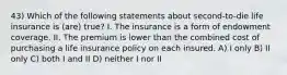 43) Which of the following statements about second-to-die life insurance is (are) true? I. The insurance is a form of endowment coverage. II. The premium is lower than the combined cost of purchasing a life insurance policy on each insured. A) I only B) II only C) both I and II D) neither I nor II