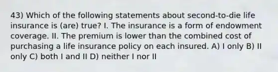 43) Which of the following statements about second-to-die life insurance is (are) true? I. The insurance is a form of endowment coverage. II. The premium is lower than the combined cost of purchasing a life insurance policy on each insured. A) I only B) II only C) both I and II D) neither I nor II