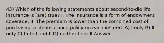 43) Which of the following statements about second-to-die life insurance is (are) true? I. The insurance is a form of endowment coverage. II. The premium is lower than the combined cost of purchasing a life insurance policy on each insured. A) I only B) II only C) both I and II D) neither I nor II Answer