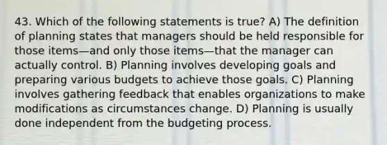 43. Which of the following statements is true? A) The definition of planning states that managers should be held responsible for those items—and only those items—that the manager can actually control. B) Planning involves developing goals and preparing various budgets to achieve those goals. C) Planning involves gathering feedback that enables organizations to make modifications as circumstances change. D) Planning is usually done independent from the budgeting process.