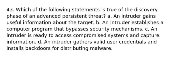 43. Which of the following statements is true of the discovery phase of an advanced persistent threat? a. An intruder gains useful information about the target. b. An intruder establishes a computer program that bypasses security mechanisms. c. An intruder is ready to access compromised systems and capture information. d. An intruder gathers valid user credentials and installs backdoors for distributing malware.