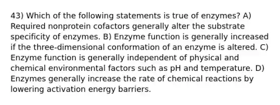 43) Which of the following statements is true of enzymes? A) Required nonprotein cofactors generally alter the substrate specificity of enzymes. B) Enzyme function is generally increased if the three-dimensional conformation of an enzyme is altered. C) Enzyme function is generally independent of physical and chemical environmental factors such as pH and temperature. D) Enzymes generally increase the rate of chemical reactions by lowering activation energy barriers.