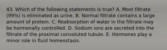 43. Which of the following statements is true? A. Most filtrate (99%) is eliminated as urine. B. Normal filtrate contains a large amount of protein. C. Reabsorption of water in the filtrate may be hormonally controlled. D. Sodium ions are secreted into the filtrate of the proximal convoluted tubule. E. Hormones play a minor role in fluid homeostasis.