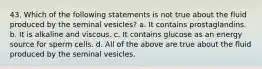 43. Which of the following statements is not true about the fluid produced by the seminal vesicles? a. It contains prostaglandins. b. It is alkaline and viscous. c. It contains glucose as an energy source for sperm cells. d. All of the above are true about the fluid produced by the seminal vesicles.