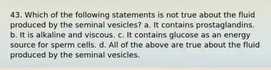 43. Which of the following statements is not true about the fluid produced by the seminal vesicles? a. It contains prostaglandins. b. It is alkaline and viscous. c. It contains glucose as an energy source for sperm cells. d. All of the above are true about the fluid produced by the seminal vesicles.