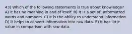 43) Which of the following statements is true about knowledge? A) It has no meaning in and of itself. B) It is a set of unformatted words and numbers. C) It is the ability to understand information. D) It helps to convert information into raw data. E) It has little value in comparison with raw data.