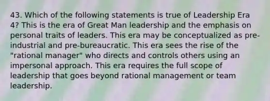 43. Which of the following statements is true of Leadership Era 4? This is the era of Great Man leadership and the emphasis on personal traits of leaders. This era may be conceptualized as pre-industrial and pre-bureaucratic. This era sees the rise of the "rational manager" who directs and controls others using an impersonal approach. This era requires the full scope of leadership that goes beyond rational management or team leadership.