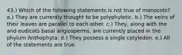 43.) Which of the following statements is not true of monocots? a.) They are currently thought to be polyphyletic. b.) The veins of their leaves are parallel to each other. c.) They, along with the and eudicots basal angiosperms, are currently placed in the phylum Anthophyta. d.) They possess a single cotyledon. e.) All of the statements are true.