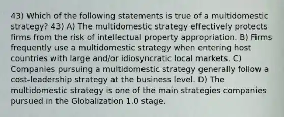 43) Which of the following statements is true of a multidomestic strategy? 43) A) The multidomestic strategy effectively protects firms from the risk of intellectual property appropriation. B) Firms frequently use a multidomestic strategy when entering host countries with large and/or idiosyncratic local markets. C) Companies pursuing a multidomestic strategy generally follow a cost-leadership strategy at the business level. D) The multidomestic strategy is one of the main strategies companies pursued in the Globalization 1.0 stage.