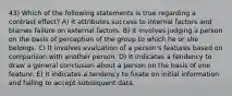 43) Which of the following statements is true regarding a contrast effect? A) It attributes success to internal factors and blames failure on external factors. B) It involves judging a person on the basis of perception of the group to which he or she belongs. C) It involves evaluation of a person's features based on comparison with another person. D) It indicates a tendency to draw a general conclusion about a person on the basis of one feature. E) It indicates a tendency to fixate on initial information and failing to accept subsequent data.