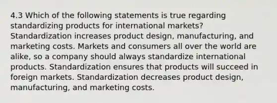 4.3 Which of the following statements is true regarding standardizing products for international markets? Standardization increases product design, manufacturing, and marketing costs. Markets and consumers all over the world are alike, so a company should always standardize international products. Standardization ensures that products will succeed in foreign markets. Standardization decreases product design, manufacturing, and marketing costs.