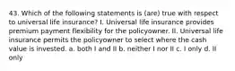 43. Which of the following statements is (are) true with respect to universal life insurance? I. Universal life insurance provides premium payment flexibility for the policyowner. II. Universal life insurance permits the policyowner to select where the cash value is invested. a. both I and II b. neither I nor II c. I only d. II only