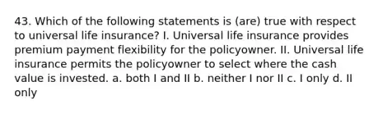 43. Which of the following statements is (are) true with respect to universal life insurance? I. Universal life insurance provides premium payment flexibility for the policyowner. II. Universal life insurance permits the policyowner to select where the cash value is invested. a. both I and II b. neither I nor II c. I only d. II only