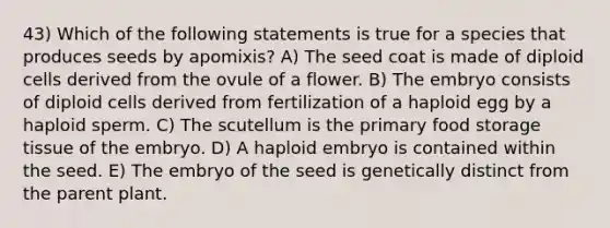 43) Which of the following statements is true for a species that produces seeds by apomixis? A) The seed coat is made of diploid cells derived from the ovule of a flower. B) The embryo consists of diploid cells derived from fertilization of a haploid egg by a haploid sperm. C) The scutellum is the primary food storage tissue of the embryo. D) A haploid embryo is contained within the seed. E) The embryo of the seed is genetically distinct from the parent plant.