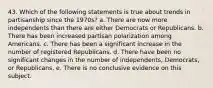 43. Which of the following statements is true about trends in partisanship since the 1970s? a. There are now more independents than there are either Democrats or Republicans. b. There has been increased partisan polarization among Americans. c. There has been a significant increase in the number of registered Republicans. d. There have been no significant changes in the number of independents, Democrats, or Republicans. e. There is no conclusive evidence on this subject.