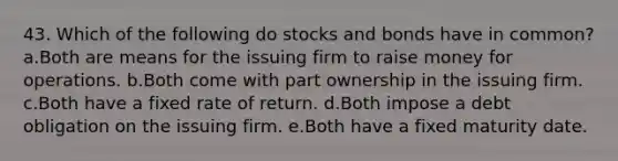 43. Which of the following do stocks and bonds have in common? a.Both are means for the issuing firm to raise money for operations. b.Both come with part ownership in the issuing firm. c.Both have a fixed rate of return. d.Both impose a debt obligation on the issuing firm. e.Both have a fixed maturity date.