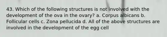 43. Which of the following structures is not involved with the development of the ova in the ovary? a. Corpus albicans b. Follicular cells c. Zona pellucida d. All of the above structures are involved in the development of the egg cell