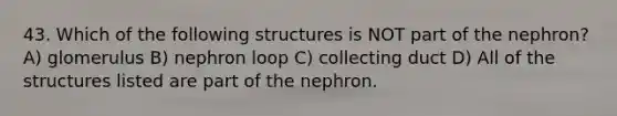 43. Which of the following structures is NOT part of the nephron? A) glomerulus B) nephron loop C) collecting duct D) All of the structures listed are part of the nephron.