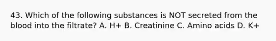 43. Which of the following substances is NOT secreted from the blood into the filtrate? A. H+ B. Creatinine C. Amino acids D. K+