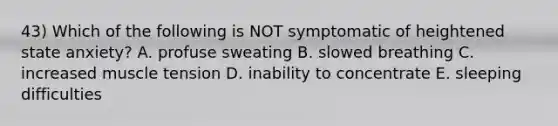 43) Which of the following is NOT symptomatic of heightened state anxiety? A. profuse sweating B. slowed breathing C. increased muscle tension D. inability to concentrate E. sleeping difficulties