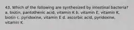 43. Which of the following are synthesized by intestinal bacteria? a. biotin, pantothenic acid, vitamin K b. vitamin E, vitamin K, biotin c. pyridoxine, vitamin E d. ascorbic acid, pyridoxine, vitamin K