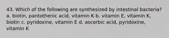 43. Which of the following are synthesized by intestinal bacteria? a. biotin, pantothenic acid, vitamin K b. vitamin E, vitamin K, biotin c. pyridoxine, vitamin E d. ascorbic acid, pyridoxine, vitamin K