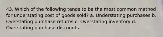 43. Which of the following tends to be the most common method for understating cost of goods sold? a. Understating purchases b. Overstating purchase returns c. Overstating inventory d. Overstating purchase discounts