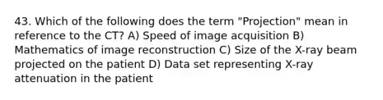 43. Which of the following does the term "Projection" mean in reference to the CT? A) Speed of image acquisition B) Mathematics of image reconstruction C) Size of the X-ray beam projected on the patient D) Data set representing X-ray attenuation in the patient