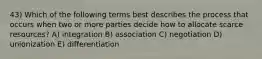 43) Which of the following terms best describes the process that occurs when two or more parties decide how to allocate scarce resources? A) integration B) association C) negotiation D) unionization E) differentiation