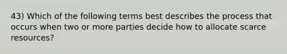 43) Which of the following terms best describes the process that occurs when two or more parties decide how to allocate scarce resources?