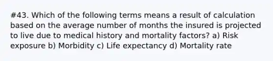 #43. Which of the following terms means a result of calculation based on the average number of months the insured is projected to live due to medical history and mortality factors? a) Risk exposure b) Morbidity c) Life expectancy d) Mortality rate