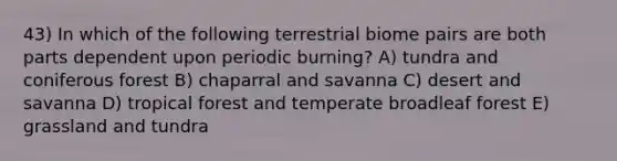 43) In which of the following terrestrial biome pairs are both parts dependent upon periodic burning? A) tundra and coniferous forest B) chaparral and savanna C) desert and savanna D) tropical forest and temperate broadleaf forest E) grassland and tundra