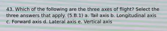 43. Which of the following are the three axes of flight? Select the three answers that apply. (5.B.1) a. Tail axis b. Longitudinal axis c. Forward axis d. Lateral axis e. Vertical axis