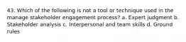 43. Which of the following is not a tool or technique used in the manage stakeholder engagement process? a. Expert judgment b. Stakeholder analysis c. Interpersonal and team skills d. Ground rules