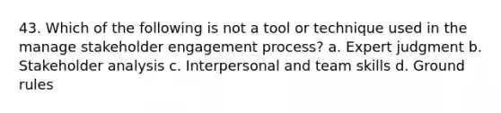 43. Which of the following is not a tool or technique used in the manage stakeholder engagement process? a. Expert judgment b. Stakeholder analysis c. Interpersonal and team skills d. Ground rules