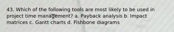 43. Which of the following tools are most likely to be used in project time management? a. Payback analysis b. Impact matrices c. Gantt charts d. Fishbone diagrams