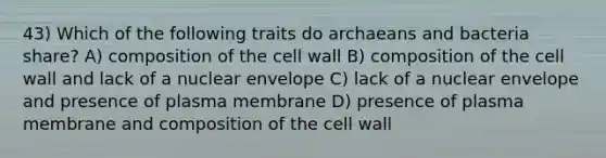 43) Which of the following traits do archaeans and bacteria share? A) composition of the cell wall B) composition of the cell wall and lack of a nuclear envelope C) lack of a nuclear envelope and presence of plasma membrane D) presence of plasma membrane and composition of the cell wall