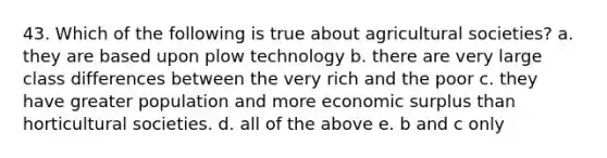 43. Which of the following is true about agricultural societies? a. they are based upon plow technology b. there are very large class differences between the very rich and the poor c. they have greater population and more economic surplus than horticultural societies. d. all of the above e. b and c only