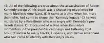 43. All of the following are true about the assassination of Robert Kennedy except A) his death was a shattering experience for many idealistic Americans. B) it came at a time when he, more than John, had come to shape the "Kennedy legacy." C) he was murdered by a Palestinian who was angry with Kennedy's pro-Israeli stance. D) it occurred at a time when Kennedy's momentum in the presidential campaign was faltering. E) it brought sorrow to many blacks, Hispanics, and Native Americans who had come to identify with Kennedy's ideals.